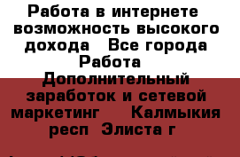 Работа в интернете, возможность высокого дохода - Все города Работа » Дополнительный заработок и сетевой маркетинг   . Калмыкия респ.,Элиста г.